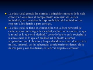  La ética social estudia las normas y principios morales de la vida
colectiva. Constituye el complemento necesario de la ética
individual, que considera la responsabilidad del individuo con
respecto a los demás y para consigo.
 La ética social se tiene en conjunción con la ética personal de
cada persona que integra la sociedad, es decir no es moral, ya que
la moral es lo que está ‘definido’ como lo bueno en la sociedad, y
la ética social es lo que en realidad en conjunto estamos
aceptando como lo bueno, y lo que decidimos acatar dentro de la
misma, teniendo así las adecuadas consideraciones dentro de la
misma para y con los demás, es decir ‘el respeto a terceros’.
 