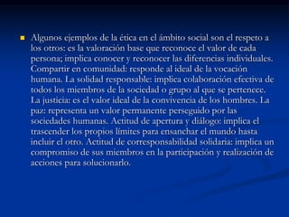  Algunos ejemplos de la ética en el ámbito social son el respeto a
los otros: es la valoración base que reconoce el valor de cada
persona; implica conocer y reconocer las diferencias individuales.
Compartir en comunidad: responde al ideal de la vocación
humana. La solidad responsable: implica colaboración efectiva de
todos los miembros de la sociedad o grupo al que se pertenece.
La justicia: es el valor ideal de la convivencia de los hombres. La
paz: representa un valor permanente perseguido por las
sociedades humanas. Actitud de apertura y diálogo: implica el
trascender los propios límites para ensanchar el mundo hasta
incluir el otro. Actitud de corresponsabilidad solidaria: implica un
compromiso de sus miembros en la participación y realización de
acciones para solucionarlo.
 