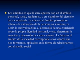  Los ámbitos en que la ética aparece son en el ámbito
personal, social, académico, y en el ámbito del ejercicio
de la ciudadanía. La ética en el ámbito personal se
refiere a la valoración de la persona en sí misma, es
decir, la autovaloración, al desarrollo de una conciencia
sobre la propia dignidad personal, y esto determina la
atención y desarrollo de ciertos valores. La ética en el
ámbito de la sociedad corresponde a los valores que
nos formamos, aplicados en la forma de relacionarnos
con el medio social
 