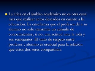  La ética en el ámbito académico no es otra cosa
más que realizar actos deseados en cuanto a la
educación. La enseñanza que el profesor dé a su
alumno no solo transmite un cúmulo de
conocimientos, si no, una actitud ante la vida y
sus semejantes. El trato de respeto entre
profesor y alumno es esencial para la relación
que estos dos seres compartirán.
 
