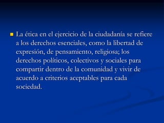  La ética en el ejercicio de la ciudadanía se refiere
a los derechos esenciales, como la libertad de
expresión, de pensamiento, religiosa; los
derechos políticos, colectivos y sociales para
compartir dentro de la comunidad y vivir de
acuerdo a criterios aceptables para cada
sociedad.
 