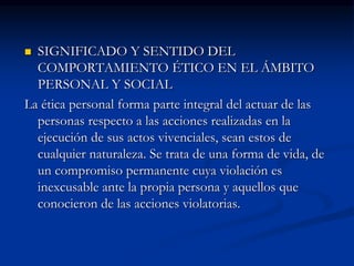  SIGNIFICADO Y SENTIDO DEL
COMPORTAMIENTO ÉTICO EN EL ÁMBITO
PERSONAL Y SOCIAL
La ética personal forma parte integral del actuar de las
personas respecto a las acciones realizadas en la
ejecución de sus actos vivenciales, sean estos de
cualquier naturaleza. Se trata de una forma de vida, de
un compromiso permanente cuya violación es
inexcusable ante la propia persona y aquellos que
conocieron de las acciones violatorias.
 