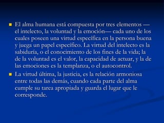  El alma humana está compuesta por tres elementos —
el intelecto, la voluntad y la emoción— cada uno de los
cuales poseen una virtud específica en la persona buena
y juega un papel específico. La virtud del intelecto es la
sabiduría, o el conocimiento de los fines de la vida; la
de la voluntad es el valor, la capacidad de actuar, y la de
las emociones es la templanza, o el autocontrol.
 La virtud última, la justicia, es la relación armoniosa
entre todas las demás, cuando cada parte del alma
cumple su tarea apropiada y guarda el lugar que le
corresponde.
 