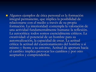  Algunos ejemplos de ética personal es la formación
integral permanente, que implica la posibilidad de
relacionarse con el medio a través de su propia
formación. La interioridad: contempla la valoración de
una actividad fundamentalmente humana: la reflexión.
La autocrítica: todos somos esencialmente críticos. La
creatividad: el potencial de un hombre para su
autorrealización, la capacidad de crear. La actitud
crítica: la actitud del cuestionamiento del hombre a si
mismo y frente a su entorno. Actitud de apertura hacia
el cambio: implica provocar los cambios y por otro
aceptarlos y comprenderlos.
 