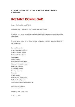 Hyundai Elantra GT 2013 OEM Service Repair Manual
Download
INSTANT DOWNLOAD
Cover: The New Elantra GT 2013.
You are buying a Hyundai Factory Service Workshop Manual.
This is the very same manual that your local dealer technician uses in repairing/servicing
your vehicle.
This manual covers every service and repair imaginable, from oil changes to rebuilding
the transmission.
General Information
Engine Mechanical System
Engine Electrical System
Emission Control System
Fuel System
Clutch System
Manual Transaxle System
Automatic Transaxle System
Driveshaft and axle
Suspension System
Steering System
Restraint
Brake System
Body (Interior and Exterior)
Body Electrical System
Heating,Ventilation, Air Conditioning
cover EVERYTHING!!!
Perfect for the DIY person!!!
file format: PDF
 