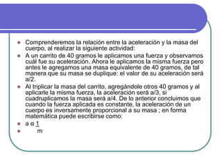  Comprenderemos la relación entre la aceleración y la masa del
cuerpo, al realizar la siguiente actividad:
 A un carrito de 40 gramos le aplicamos una fuerza y observamos
cuál fue su aceleración. Ahora le aplicamos la misma fuerza pero
antes le agregamos una masa equivalente de 40 gramos, de tal
manera que su masa se duplique: el valor de su aceleración será
a/2.
 Al triplicar la masa del carrito, agregándole otros 40 gramos y al
aplicarle la misma fuerza, la aceleración será a/3, si
cuadruplicamos la masa será a/4. De lo anterior concluimos que
cuando la fuerza aplicada es constante, la aceleración de un
cuerpo es inversamente proporcional a su masa ; en forma
matemática puede escribirse como:
 a α 1
 m
 