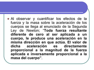  Al observar y cuantificar los efectos de la
fuerza y la masa sobre la aceleración de los
cuerpos se llega al enunciado de la Segunda
Ley de Newton; “Toda fuerza resultante
diferente de cero al ser aplicada a un
cuerpo, le produce una aceleración en la
misma dirección en que actúa. El valor de
dicha aceleración es directamente
proporcional a la magnitud de la fuerza
aplicada e inversamente proporcional a la
masa del cuerpo”.
 
