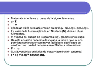  Matemáticamente se expresa de la siguiente manera:
 a= F
 m
 donde a= valor de la aceleración en m/seg2, cm/seg2, pies/seg2.
 F= valor de la fuerza aplicada en Newtons (N), dinas o libras
fuerza (lbf).
 m = masa del cuerpo en kilogramos (kg), gramos (gr) o slugs.
 De esta ecuación podemos despejar a la fuerza, lo cual nos
permitirá comprender con mayor facilidad el significado del
newton como unidad de fuerza en el Sistema Internacional:
 F = ma
 Sustituyendo las unidades de masa y aceleración tenemos:
 F= kg m/seg2= newton (N).
 