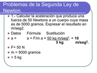 Problemas de la Segunda Ley de
Newton.
 1.- Calcular la aceleración que produce una
fuerza de 50 Newtons a un cuerpo cuya masa
es de 5000 gramos. Expresar el resultado en
m/seg2.
 Datos Fórmula Sustitución
 a = a = F/m a = 50 kg m/seg2. = 10
5 kg m/seg2.
 F= 50 N
 m = 5000 gramos
 = 5 kg
 
