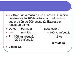  2.- Calcular la masa de un cuerpo si al recibir
una fuerza de 100 Newtons le produce una
aceleración de 200 cm/seg2. Exprese el
resultado en kg.
 Datos Fórmula Sustitución.
 m= m = F/a m = 100 kg m/seg2.
 F = 100 kg m/seg2. 2 kg
=200 cm/seg2.=
m = 50 kg
 2 m/seg2.
 