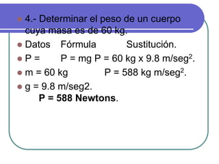  4.- Determinar el peso de un cuerpo
cuya masa es de 60 kg.
 Datos Fórmula Sustitución.
 P = P = mg P = 60 kg x 9.8 m/seg2.
 m = 60 kg P = 588 kg m/seg2.
 g = 9.8 m/seg2.
P = 588 Newtons.
 