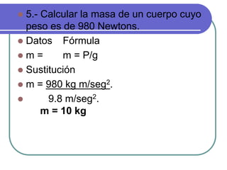  5.- Calcular la masa de un cuerpo cuyo
peso es de 980 Newtons.
 Datos Fórmula
 m = m = P/g
 Sustitución
 m = 980 kg m/seg2.
 9.8 m/seg2.
m = 10 kg
 