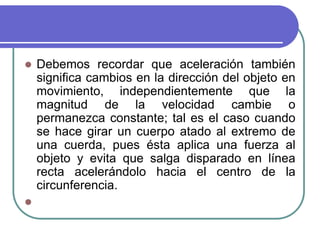  Debemos recordar que aceleración también
significa cambios en la dirección del objeto en
movimiento, independientemente que la
magnitud de la velocidad cambie o
permanezca constante; tal es el caso cuando
se hace girar un cuerpo atado al extremo de
una cuerda, pues ésta aplica una fuerza al
objeto y evita que salga disparado en línea
recta acelerándolo hacia el centro de la
circunferencia.

 