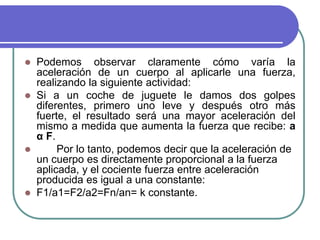  Podemos observar claramente cómo varía la
aceleración de un cuerpo al aplicarle una fuerza,
realizando la siguiente actividad:
 Si a un coche de juguete le damos dos golpes
diferentes, primero uno leve y después otro más
fuerte, el resultado será una mayor aceleración del
mismo a medida que aumenta la fuerza que recibe: a
α F.
 Por lo tanto, podemos decir que la aceleración de
un cuerpo es directamente proporcional a la fuerza
aplicada, y el cociente fuerza entre aceleración
producida es igual a una constante:
 F1/a1=F2/a2=Fn/an= k constante.
 