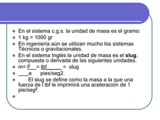  En el sistema c.g.s. la unidad de masa es el gramo:
 1 kg = 1000 gr
 En ingeniería aún se utilizan mucho los sistemas
Técnicos o gravitacionales.
 En el sistema Inglés la unidad de masa es el slug,
compuesta o derivada de las siguientes unidades.
 m= F = lbf_____ = slug
 a pies/seg2.
 El slug se define como la masa a la que una
fuerza de l lbf le imprimirá una aceleración de 1
pie/seg2.

 