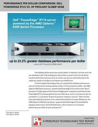 PERFORMANCE PER DOLLAR COMPARISON: DELL
POWEREDGE R715 VS. HP PROLIANT DL380P GEN8




                                   The database performance your servers deliver is important, but how much are
                           you spending to get it? By building your data center on servers that not only deliver
                           excellent performance but also do so at a lower cost, you can potentially reduce the
                           capital you spend on hardware and improve your bottom line.
                                   In the Principled Technologies labs, we compared the database performance
                           and cost of two servers hosting varying numbers of virtual machines (VMs)—the AMD
                           Opteron 6200 Series processor -powered Dell PowerEdge R715 and the Intel® Xeon®
                           processor E5-2665-powered HP ProLiant DL380p Gen8—and determined that the Dell
                           PowerEdge R715 increased performance per dollar by as much as 23.2 percent over its
                           competitor in a real-world, 70 percent processor utilization scenario.1 When we then
                           fully subscribed the processor cores, and pushed utilization to nearly 100 percent, the
                           AMD Opteron 6200 Series processor -powered Dell PowerEdge R715 exceeded the
                           database performance of the HP Gen8 server, which resulted in an increased
                           performance per dollar of up to 26.8 percent.2

 1
     See Figure 1 below.
 2
     See Figure 2 below.

                                                                                                         AUGUST 2012
                                               A PRINCIPLED TECHNOLOGIES TEST REPORT
                                                                                               Commissioned by Dell Inc.
 