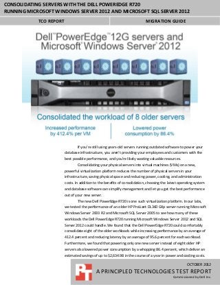 CONSOLIDATING SERVERS WITH THE DELL POWEREDGE R720
RUNNING MICROSOFT WINDOWS SERVER 2012 AND MICROSOFT SQL SERVER 2012
            TCO REPORT                                                      MIGRATION GUIDE




                                 If you’re still using years-old servers running outdated software to power your
                         database infrastructure, you aren’t providing your employees and customers with the
                         best possible performance, and you’re likely wasting valuable resources.
                                 Consolidating your physical servers into virtual machines (VMs) on a new,
                         powerful virtualization platform reduces the number of physical servers in your
                         infrastructure, saving physical space and reducing power, cooling, and administration
                         costs. In addition to the benefits of consolidation, choosing the latest operating system
                         and database software can simplify management and let you get the best performance
                         out of your new server.
                                 The new Dell PowerEdge R720 is one such virtualization platform. In our labs,
                         we tested the performance of an older HP ProLiant DL360 G4p server running Microsoft
                         Windows Server 2003 R2 and Microsoft SQL Server 2005 to see how many of these
                         workloads the Dell PowerEdge R720 running Microsoft Windows Server 2012 and SQL
                         Server 2012 could handle. We found that the Dell PowerEdge R720 could comfortably
                         consolidate eight of the older workloads while increasing performance by an average of
                         412.4 percent and reducing latency by an average of 95.6 percent for each workload.
                         Furthermore, we found that powering only one new server instead of eight older HP
                         servers also lowered power consumption by a whopping 86.4 percent, which deliver an
                         estimated savings of up to $2,634.98 in the course of a year in power and cooling costs.

                                                                                                      OCTOBER 2012
                                             A PRINCIPLED TECHNOLOGIES TEST REPORT
                                                                                             Commissioned by Dell Inc.
 