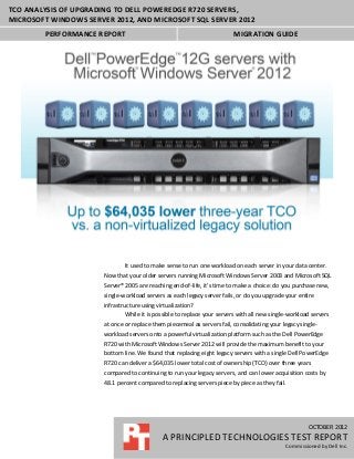 TCO ANALYSIS OF UPGRADING TO DELL POWEREDGE R720 SERVERS,
MICROSOFT WINDOWS SERVER 2012, AND MICROSOFT SQL SERVER 2012
        PERFORMANCE REPORT                                                MIGRATION GUIDE




                               It used to make sense to run one workload on each server in your data center.
                       Now that your older servers running Microsoft Windows Server 2003 and Microsoft SQL
                       Server® 2005 are reaching end-of-life, it’s time to make a choice: do you purchase new,
                       single-workload servers as each legacy server fails, or do you upgrade your entire
                       infrastructure using virtualization?
                               While it is possible to replace your servers with all new single-workload servers
                       at once or replace them piecemeal as servers fail, consolidating your legacy single-
                       workload servers onto a powerful virtualization platform such as the Dell PowerEdge
                       R720 with Microsoft Windows Server 2012 will provide the maximum benefit to your
                       bottom line. We found that replacing eight legacy servers with a single Dell PowerEdge
                       R720 can deliver a $64,035 lower total cost of ownership (TCO) over three years
                       compared to continuing to run your legacy servers, and can lower acquisition costs by
                       48.1 percent compared to replacing servers piece by piece as they fail.




                                                                                                       MONTH 2012
                                                                                                       OCTOBER 2012
                                             A PRINCIPLED TECHNOLOGIES TEST REPORT
                                             A PRINCIPLED TECHNOLOGIES TEST REPORT
                                                                                           Commissioned by COMPANY
                                                                                              Commissioned by Dell Inc.
 