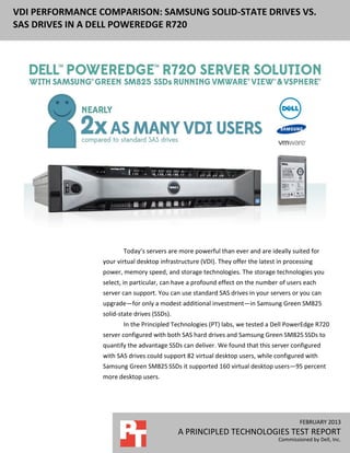 FEBRUARY 2013
A PRINCIPLED TECHNOLOGIES TEST REPORT
Commissioned by Dell, Inc.
VDI PERFORMANCE COMPARISON: SAMSUNG SOLID-STATE DRIVES VS.
SAS DRIVES IN A DELL POWEREDGE R720
Today’s servers are more powerful than ever and are ideally suited for
your virtual desktop infrastructure (VDI). They offer the latest in processing
power, memory speed, and storage technologies. The storage technologies you
select, in particular, can have a profound effect on the number of users each
server can support. You can use standard SAS drives in your servers or you can
upgrade—for only a modest additional investment—in Samsung Green SM825
solid-state drives (SSDs).
In the Principled Technologies (PT) labs, we tested a Dell PowerEdge R720
server configured with both SAS hard drives and Samsung Green SM825 SSDs to
quantify the advantage SSDs can deliver. We found that this server configured
with SAS drives could support 82 virtual desktop users, while configured with
Samsung Green SM825 SSDs it supported 160 virtual desktop users—95 percent
more desktop users.
 