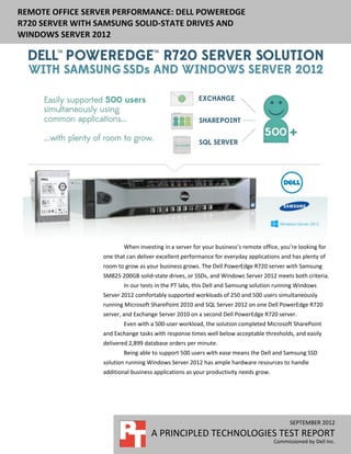 REMOTE OFFICE SERVER PERFORMANCE: DELL POWEREDGE
R720 SERVER WITH SAMSUNG SOLID-STATE DRIVES AND
WINDOWS SERVER 2012




                          When investing in a server for your business’s remote office, you’re looking for
                  one that can deliver excellent performance for everyday applications and has plenty of
                  room to grow as your business grows. The Dell PowerEdge R720 server with Samsung
                  SM825 200GB solid-state drives, or SSDs, and Windows Server 2012 meets both criteria.
                          In our tests in the PT labs, this Dell and Samsung solution running Windows
                  Server 2012 comfortably supported workloads of 250 and 500 users simultaneously
                  running Microsoft SharePoint 2010 and SQL Server 2012 on one Dell PowerEdge R720
                  server, and Exchange Server 2010 on a second Dell PowerEdge R720 server.
                          Even with a 500-user workload, the solution completed Microsoft SharePoint
                  and Exchange tasks with response times well below acceptable thresholds, and easily
                  delivered 2,899 database orders per minute.
                          Being able to support 500 users with ease means the Dell and Samsung SSD
                  solution running Windows Server 2012 has ample hardware resources to handle
                  additional business applications as your productivity needs grow.




                                                                                            SEPTEMBER 2012
                                    A PRINCIPLED TECHNOLOGIES TEST REPORT
                                                                                      Commissioned by Dell Inc.
 