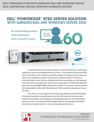 DELL POWEREDGE R720 WITH SAMSUNG SSDs AND WINDOWS SERVER
2012: SUPPORTING VIRTUAL DESKTOPS IN REMOTE OFFICES




                     For businesses with remote offices looking for a solution that allows for a wide base of
             employees to access virtual desktops hosted on a server, a virtual desktop infrastructure (VDI)
             can be a wise choice. Such a solution can simplify management, enhance security, and save on
             power costs, among other benefits. If your business is implementing such a solution, it’s
             essential to select a server that can comfortably host the virtual desktops you need today and
             have plenty of room to support your needs as your company grows. The Dell PowerEdge R720
             server with Samsung SM825 200GB solid-state drives (SSDs), in conjunction with the enhanced
             VDI hosting platform in Microsoft® Windows Server® 2012, provides a viable solution for your
             VDI needs.
                     In our labs, PT set out to determine the VDI-hosting capability of the Dell PowerEdge
             R720 with Samsung SSDs running Windows Server 2012. We found that this server could
             support 60 simultaneous virtual desktop users with great performance—and with hardware
             resources to spare. This makes the Dell PowerEdge R720 with Samsung SSDs and Windows
             Server 2012 an excellent choice for a 60-user virtual desktop infrastructure.




                                                                                                   OCTOBER 2012
                                        A PRINCIPLED TECHNOLOGIES TEST REPORT
                                                                                         Commissioned by Dell Inc.
 