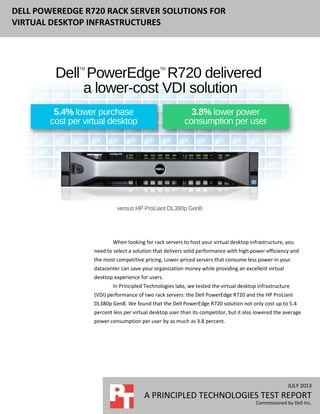 JULY 2013
A PRINCIPLED TECHNOLOGIES TEST REPORT
Commissioned by Dell Inc.
DELL POWEREDGE R720 RACK SERVER SOLUTIONS FOR
VIRTUAL DESKTOP INFRASTRUCTURES
When looking for rack servers to host your virtual desktop infrastructure, you
need to select a solution that delivers solid performance with high power efficiency and
the most competitive pricing. Lower-priced servers that consume less power in your
datacenter can save your organization money while providing an excellent virtual
desktop experience for users.
In Principled Technologies labs, we tested the virtual desktop infrastructure
(VDI) performance of two rack servers: the Dell PowerEdge R720 and the HP ProLiant
DL380p Gen8. We found that the Dell PowerEdge R720 solution not only cost up to 5.4
percent less per virtual desktop user than its competitor, but it also lowered the average
power consumption per user by as much as 3.8 percent.
 
