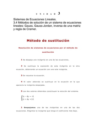 U

N

I

D

A

D

3

Sistemas de Ecuaciones Lineales.
3.4 Métodos de solución de un sistema de ecuaciones
lineales: Gauss, Gauss-Jordan, inversa de una matriz
y regla de Cramer.

Método de sustitución
Resolución de sistemas de ecuaciones por el método de
sustitución

1 Se despeja una incógnita en una de las ecuaciones.
2

Se

sustituye

la

expresión

de

esta

incógnita

en

la

otra

ecuación, obteniendo un ecuación con una sola incógnita.

3 Se resuelve la ecuación.
4 El valor obtenido se sustituye en la ecuación en la que
aparecía la incógnita despejada.

5 Los dos valores obtenidos constituyen la solución del sistema.

1

Despejamos

una

de

las

incógnitas

en

una

de

las

dos

ecuaciones. Elegimos la incógnita que tenga el coeficiente más bajo.

 