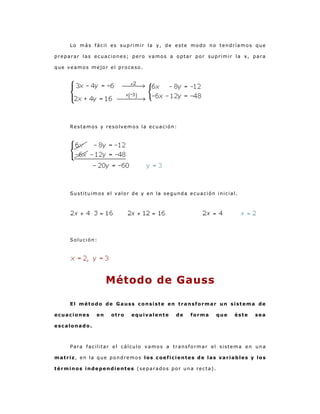 Lo más fácil es suprimir la y, de este modo no tendríamos que
preparar las ecuaciones; pero vamos a optar por suprimir la x, para
que veamos mejor el proceso.

Restamos y resolvemos la ecuación:

Sustituimos el valor de y en la segunda ecuación inicial.

Solución:

Método de Gauss
El método de Gauss consiste en transformar un sistema de
ecuaciones

en

otro

equivalente

de

forma

que

éste

sea

escalonado.

Para facilitar el cálculo vamos a transformar el sistema en una
matriz, en la que pondremos los coeficientes de las variables y los
términos independientes (separados por una recta).

 