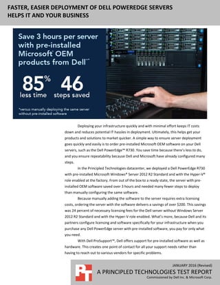 JANUARY 2016 (Revised)
A PRINCIPLED TECHNOLOGIES TEST REPORT
Commissioned by Dell Inc. & Microsoft Corp.
FASTER, EASIER DEPLOYMENT OF DELL POWEREDGE SERVERS
HELPS IT AND YOUR BUSINESS
Deploying your infrastructure quickly and with minimal effort keeps IT costs
down and reduces potential IT hassles in deployment. Ultimately, this helps get your
products and solutions to market quicker. A simple way to ensure server deployment
goes quickly and easily is to order pre-installed Microsoft OEM software on your Dell
servers, such as the Dell PowerEdge™ R730. You save time because there’s less to do,
and you ensure repeatability because Dell and Microsoft have already configured many
steps.
In the Principled Technologies datacenter, we deployed a Dell PowerEdge R730
with pre-installed Microsoft Windows® Server 2012 R2 Standard and with the Hyper-V®
role enabled at the factory. From out of the box to a ready state, the server with pre-
installed OEM software saved over 3 hours and needed many fewer steps to deploy
than manually configuring the same software.
Because manually adding the software to the server requires extra licensing
costs, ordering the server with the software delivers a savings of over $200. This savings
was 24 percent of necessary licensing fees for the Dell server without Windows Server
2012 R2 Standard and with the Hyper-V role enabled. What’s more, because Dell and its
partners configure licensing and software specifically for your infrastructure when you
purchase any Dell PowerEdge server with pre-installed software, you pay for only what
you need.
With Dell ProSupport™, Dell offers support for pre-installed software as well as
hardware. This creates one point of contact for all your support needs rather than
having to reach out to various vendors for specific problems.
 
