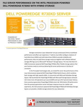FILE SERVER PERFORMANCE ON THE INTEL PROCESSOR-POWERED
DELL POWEREDGE R730XD WITH HYBRID STORAGE
AUGUST 2014 (Revised)
A PRINCIPLED TECHNOLOGIES TEST REPORT
Commissioned by Dell
Storage constraints in your datacenter can put unnecessary limits on workload
performance and affect user experience. To balance workload reliability, performance,
and cost, IT admins must often configure a combination of hard-disk drives (HDDs) and
solid-state drives (SSDs) in the datacenter. With software-defined storage offerings such
as Microsoft® Windows® Storage Spaces, IT admins can pool these storage resources
together using flexible storage options in the new Dell PowerEdge R730xd, powered by
the Intel Xeon E5-2690 v3 processor. The result is a solution that, in our tests, delivered
improved file server performance for a potentially better user experience than with
prior generation solutions.
In the Principled Technologies labs, we tested file server-like performance of the
new Intel processor-powered Dell PowerEdge R730xd hybrid chassis, which combines
flash storage with high capacity HDDs, in conjunction with Microsoft Windows Storage
Spaces. We found that the PowerEdge R730xd with Microsoft Storage Spaces achieved
17.5 times the I/O operations per second (IOPS) of a previous-generation PowerEdge
R720xd server. In addition, the PowerEdge R730xd delivered up to 94.7 percent better
response times than the PowerEdge R720xd server did. With better I/O performance
than the previous-generation server and better response times for a better user
experience, the Intel processor-powered Dell PowerEdge R730xd with Windows Storage
Spaces can provide a reliable storage solution for your datacenter.
 