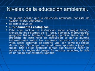 Niveles de la educación ambiental.Niveles de la educación ambiental.
 Se puede pensar que la educación ambiental consiste deSe puede pensar que la educación ambiental consiste de
cuatro niveles diferentes.cuatro niveles diferentes.
 El primer nivel es:El primer nivel es:
 I. fundamentos ecológicosI. fundamentos ecológicos
 Este nivel incluye la instrucción sobre ecología básica,Este nivel incluye la instrucción sobre ecología básica,
ciencia de los sistemas de la Tierra, geología, meteorología,ciencia de los sistemas de la Tierra, geología, meteorología,
geografía física, botánica, biología, química, física, etc. Elgeografía física, botánica, biología, química, física, etc. El
propósito de este nivel de instrucción es dar al alumnopropósito de este nivel de instrucción es dar al alumno
informaciones sobre los sistemas terrestres de soporteinformaciones sobre los sistemas terrestres de soporte
vital. Estos sistemas de soporte vital son como las reglasvital. Estos sistemas de soporte vital son como las reglas
de un juego. Suponga que usted desea aprender a jugar unde un juego. Suponga que usted desea aprender a jugar un
juego. Una de las primeras tareas que necesita hacer esjuego. Una de las primeras tareas que necesita hacer es
aprender las reglas del juego. En muchos aspectos, la vidaaprender las reglas del juego. En muchos aspectos, la vida
es un juego que estamos jugando.es un juego que estamos jugando.
 