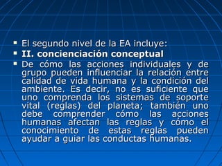  El segundo nivel de la EA incluye:El segundo nivel de la EA incluye:
 II. concienciación conceptualII. concienciación conceptual
 De cómo las acciones individuales y deDe cómo las acciones individuales y de
grupo pueden influenciar la relación entregrupo pueden influenciar la relación entre
calidad de vida humana y la condición delcalidad de vida humana y la condición del
ambiente. Es decir, no es suficiente queambiente. Es decir, no es suficiente que
uno comprenda los sistemas de soporteuno comprenda los sistemas de soporte
vital (reglas) del planeta; también unovital (reglas) del planeta; también uno
debe comprender cómo las accionesdebe comprender cómo las acciones
humanas afectan las reglas y cómo elhumanas afectan las reglas y cómo el
conocimiento de estas reglas puedenconocimiento de estas reglas pueden
ayudar a guiar las conductas humanas.ayudar a guiar las conductas humanas.
 