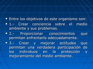  Entre los objetivos de este organismo son:Entre los objetivos de este organismo son:
 1.- Crear conciencia sobre el medio1.- Crear conciencia sobre el medio
ambiente y sus problemas.ambiente y sus problemas.
 2.- Proporcionar conocimientos que2.- Proporcionar conocimientos que
permitan enfrentarlo adecuadamente.permitan enfrentarlo adecuadamente.
 3.- Crear y mejorar actitudes que3.- Crear y mejorar actitudes que
permitan una verdadera participación depermitan una verdadera participación de
los individuos en la protección ylos individuos en la protección y
mejoramiento del medio ambiente.mejoramiento del medio ambiente.
 