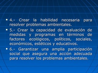  4.- Crear la habilidad necesaria para4.- Crear la habilidad necesaria para
resolver problemas ambientales.resolver problemas ambientales.
 5.- Crear la capacidad de evaluación de5.- Crear la capacidad de evaluación de
medidas y programas en términos demedidas y programas en términos de
factores ecológicos, políticos, sociales,factores ecológicos, políticos, sociales,
económicos, estéticos y educativos.económicos, estéticos y educativos.
 6.- Garantizar una amplia participación6.- Garantizar una amplia participación
social que asegura una acción adecuadasocial que asegura una acción adecuada
para resolver los problemas ambientales.para resolver los problemas ambientales.
 