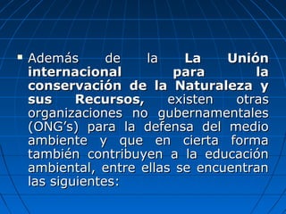  Además de laAdemás de la La UniónLa Unión
internacional para lainternacional para la
conservación de la Naturaleza yconservación de la Naturaleza y
sus Recursos,sus Recursos, existen otrasexisten otras
organizaciones no gubernamentalesorganizaciones no gubernamentales
(ONG’s) para la defensa del medio(ONG’s) para la defensa del medio
ambiente y que en cierta formaambiente y que en cierta forma
también contribuyen a la educacióntambién contribuyen a la educación
ambiental, entre ellas se encuentranambiental, entre ellas se encuentran
las siguientes:las siguientes:
 