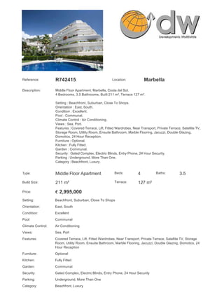 Reference:         R742415                               Location:            Marbella

Description:       Middle Floor Apartment, Marbella, Costa del Sol.
                   4 Bedrooms, 3.5 Bathrooms, Built 211 m², Terrace 127 m².

                   Setting : Beachfront, Suburban, Close To Shops.
                   Orientation : East, South.
                   Condition : Excellent.
                   Pool : Communal.
                   Climate Control : Air Conditioning.
                   Views : Sea, Port.
                   Features : Covered Terrace, Lift, Fitted Wardrobes, Near Transport, Private Terrace, Satellite TV,
                   Storage Room, Utility Room, Ensuite Bathroom, Marble Flooring, Jacuzzi, Double Glazing,
                   Domotics, 24 Hour Reception.
                   Furniture : Optional.
                   Kitchen : Fully Fitted.
                   Garden : Communal.
                   Security : Gated Complex, Electric Blinds, Entry Phone, 24 Hour Security.
                   Parking : Underground, More Than One.
                   Category : Beachfront, Luxury.


Type:              Middle Floor Apartment                 Beds:           4           Baths:          3.5
Build Size:        211 m²                                 Terrace:        127 m²

Price:             € 2,995,000
Setting:           Beachfront, Suburban, Close To Shops
Orientation:       East, South
Condition:         Excellent
Pool:              Communal
Climate Control:   Air Conditioning
Views:             Sea, Port
Features:          Covered Terrace, Lift, Fitted Wardrobes, Near Transport, Private Terrace, Satellite TV, Storage
                   Room, Utility Room, Ensuite Bathroom, Marble Flooring, Jacuzzi, Double Glazing, Domotics, 24
                   Hour Reception
Furniture:         Optional
Kitchen:           Fully Fitted
Garden:            Communal
Security:          Gated Complex, Electric Blinds, Entry Phone, 24 Hour Security
Parking:           Underground, More Than One
Category:          Beachfront, Luxury
 