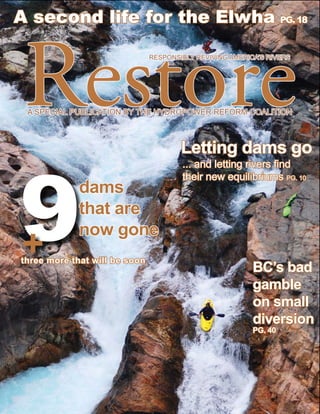 A second life for the Elwha PG. 18



Restore                         RESPONSIBLY REVIVING AMERICA’S RIVERS




 A SPECIAL PUBLICATION BY THE HYDROPOWER REFORM COALITION



                                        Letting dams go



9
                                        ... and letting rivers find
                                        their new equilibriums PG. 10
             dams
             that are
             now gone
+
t hree more that will be soon
                                                           BC’s bad
                                                           gamble
                                                           on small
                                                           diversion
                                                           PG. 40
 