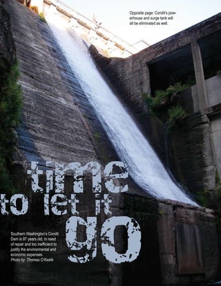 Opposite page: Condit’s pow-
                                                    erhouse and surge tank will
                                                    all be eliminated as well.




           time
to let it
Southern Washington’s Condit
Dam is 97 years old, in need
of repair and too inefficient to
justify the environmental and
economic expenses.
Photo by Thomas O’Keefe
                                   go
  n RESTORE n Winter 011 n www.hydroreform.org
 