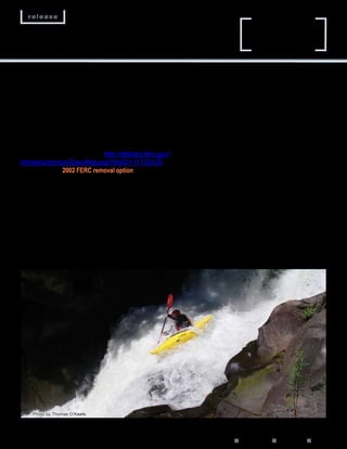 release
                                                                                       Husum Falls and Double Drop
                                                                                       are a few of the rapids that
                                                                                       attract thousands of paddlers.




at the head of Northwestern Lake that would release          the advantage of a dry lakebed. The dam would be
00 cfs into the .-mile bypass reach. This would           gone in one year. FERC predicts this method would
provide full fish passage and eliminate the need to          release a lethal amount of sediment downstream that
remove the trapped silt.                                     would eliminate entire fish populations, scour a .-acre
  The signature of the partial removal option is the         wetland and, for two years, bury the spawning beds
construction of a waterfall directly downstream of the       at the Bonneville Pools at the mouth of the Columbia.
removed dam.                                                 PacifiCorp would mitigate these temporary impacts
  The intent of this system is to allow upstream and         through engineering, fish capture and hatchery, and
downstream fish and kayak passage.                           the development of several programs.
—FERC Environmental Impact Statement (EIS),                     “In the 16 FEIS, we concluded that the no-
  October 16; retrieved from: http://elibrary.ferc.gov/    sediment treatment would be unacceptable because
idmws/common/OpenNat.asp?fileID=11010                     it would result in the long-term (10-to 0-year)
               2002 FERC removal option                      deposition of sediments …” the 00 FERC EIS says.
  1.) Settlement Agreement: Twenty-three signatories         “[T]he issue [with no sediment treatment] is where the
agreed to cap PacifiCorp’s liability at $17.15 million (in   sediments are deposited, not how they get there.”
1999 value). The plan calls for PacifiCorp to excavate          The plan earned the support of  vested interests,
a 1-foot-high by 1-foot-wide drain tunnel at the           ranging from those representing conservation and
base of Condit Dam. Models predict this would drain          fishing to utilities and the Yakama Nation. FERC
the lake at a rate of 10,000 cubic feet per second           amended the settlement agreement with additional
and would flush 65 to 0 percent of the sediment             mitigations. This plan provides the blueprint for
downstream. In six hours, Northwestern Lake would            removal in October 011.
be gone.                                                        --Federal Energy Regulatory Commission. (2002).
  Using rock-quarrying techniques, PacifiCorp crews          Final Environmental Impact Statement. Washington
would then remove the dam and power station with             D.C. pp. B-6.




    Photo by Thomas O’Keefe




                                                             www.hydroreform.org n Winter 011 n RESTORE n       
 