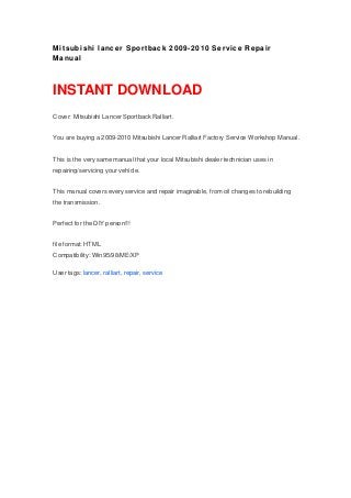Mitsubishi lancer Sportback 2009-2010 Service Repair
Manual
INSTANT DOWNLOAD
Cover: Mitsubishi Lancer Sportback Ralliart.
You are buying a 2009-2010 Mitsubishi Lancer Ralliart Factory Service Workshop Manual.
This is the very same manual that your local Mitsubishi dealer technician uses in
repairing/servicing your vehicle.
This manual covers every service and repair imaginable, from oil changes to rebuilding
the transmission.
Perfect for the DIY person!!!
file format: HTML
Compatibility: Win95/98/ME/XP
User tags: lancer, ralliart, repair, service
 