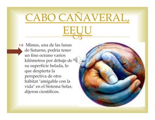 CABO CAÑAVERAL, 
EEUU 
 
 Mimas, una de las lunas 
de Saturno, podría tener 
un fino océano varios 
kilómetros por debajo de 
su superficie helada, lo 
que despierta la 
perspectiva de otro 
hábitat "amigable con la 
vida" en el Sistema Solar, 
dijeron científicos. 
 