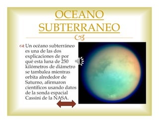 OCEANO 
SUBTERRANEO 
 
 Un océano subterráneo 
es una de las dos 
explicaciones de por 
qué esta luna de 250 
kilómetros de diámetro 
se tambalea mientras 
orbita alrededor de 
Saturno, afirmaron 
científicos usando datos 
de la sonda espacial 
Cassini de la NASA. 
 