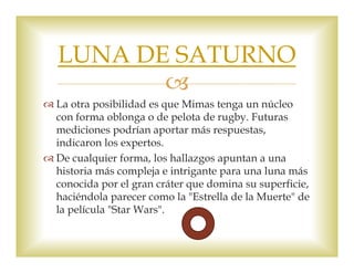 LUNA DE SATURNO 
 
 La otra posibilidad es que Mimas tenga un núcleo 
con forma oblonga o de pelota de rugby. Futuras 
mediciones podrían aportar más respuestas, 
indicaron los expertos. 
 De cualquier forma, los hallazgos apuntan a una 
historia más compleja e intrigante para una luna más 
conocida por el gran cráter que domina su superficie, 
haciéndola parecer como la "Estrella de la Muerte" de 
la película "Star Wars". 
 