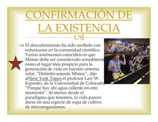 CONFIRMACIÓN DE 
LA EXISTENCIA 
 
 El descubrimiento ha sido recibido con 
entusiasmo en la comunidad científica. 
Varios astrónomos coinciden en que 
Mimas debe ser considerado actualmente 
como el lugar más propicio para la 
generación de vida en nuestro sistema 
solar. “Definitivamente Mimas”, dijo 
alNew York Times el profesor Larr W. 
Esposito, de la Universidad de Colorado. 
“Porque hay ahí agua caliente en este 
momento”. Al menos desde el 
paradigma que tenemos, la vida parece 
darse en una especie de sopa de cultivo 
de microorganismos. 
 