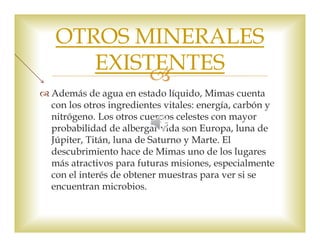 OTROS MINERALES 
EXISTENTES 
 
 Además de agua en estado líquido, Mimas cuenta 
con los otros ingredientes vitales: energía, carbón y 
nitrógeno. Los otros cuerpos celestes con mayor 
probabilidad de albergar vida son Europa, luna de 
Júpiter, Titán, luna de Saturno y Marte. El 
descubrimiento hace de Mimas uno de los lugares 
más atractivos para futuras misiones, especialmente 
con el interés de obtener muestras para ver si se 
encuentran microbios. 
 