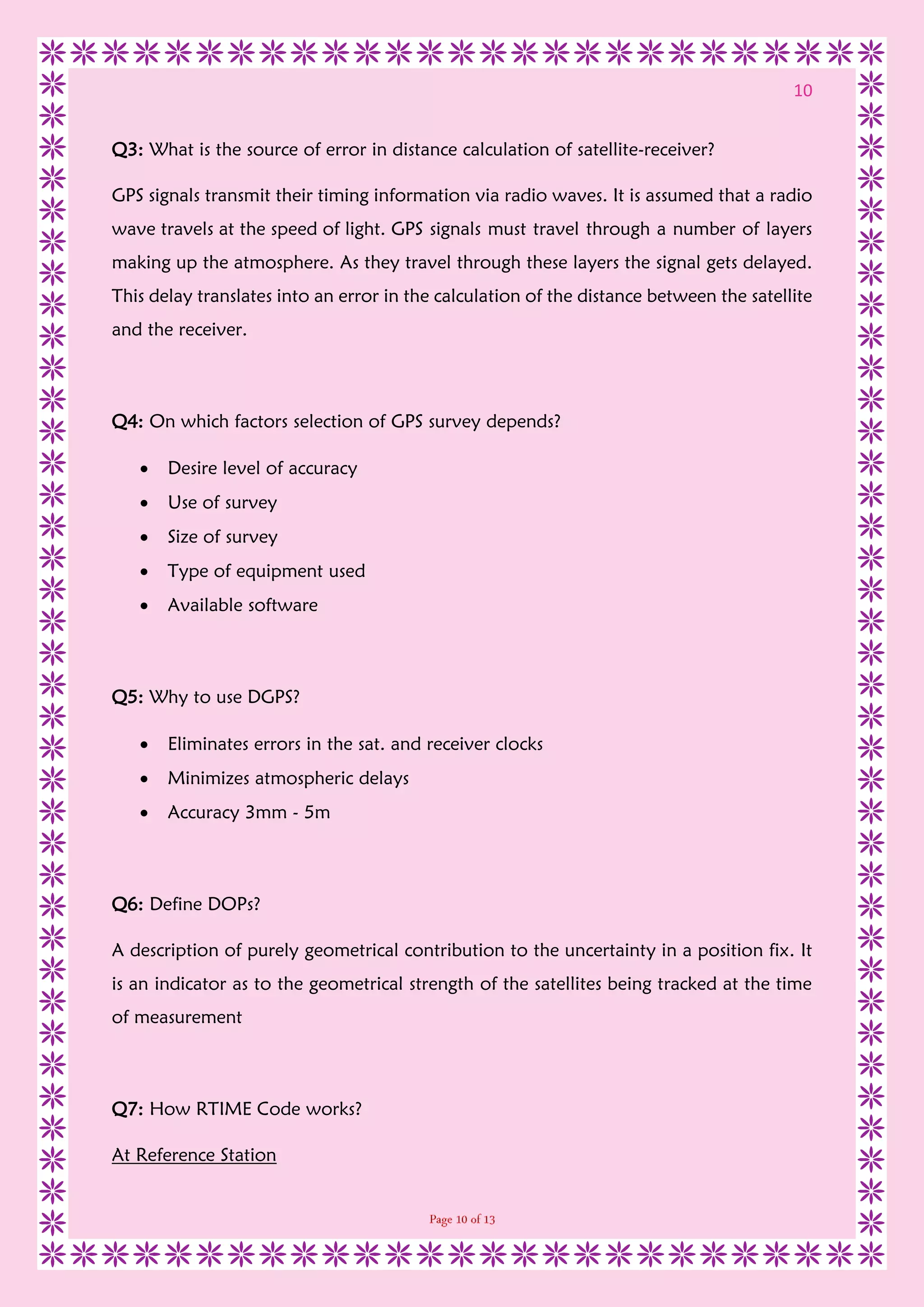 10
Q3: What is the source of error in distance calculation of satellite-receiver?
GPS signals transmit their timing information via radio waves. It is assumed that a radio
wave travels at the speed of light. GPS signals must travel through a number of layers
making up the atmosphere. As they travel through these layers the signal gets delayed.
This delay translates into an error in the calculation of the distance between the satellite
and the receiver.
Q4: On which factors selection of GPS survey depends?
 Desire level of accuracy
 Use of survey
 Size of survey
 Type of equipment used
 Available software
Q5: Why to use DGPS?
 Eliminates errors in the sat. and receiver clocks
 Minimizes atmospheric delays
 Accuracy 3mm - 5m
Q6: Define DOPs?
A description of purely geometrical contribution to the uncertainty in a position fix. It
is an indicator as to the geometrical strength of the satellites being tracked at the time
of measurement
Q7: How RTIME Code works?
At Reference Station
 