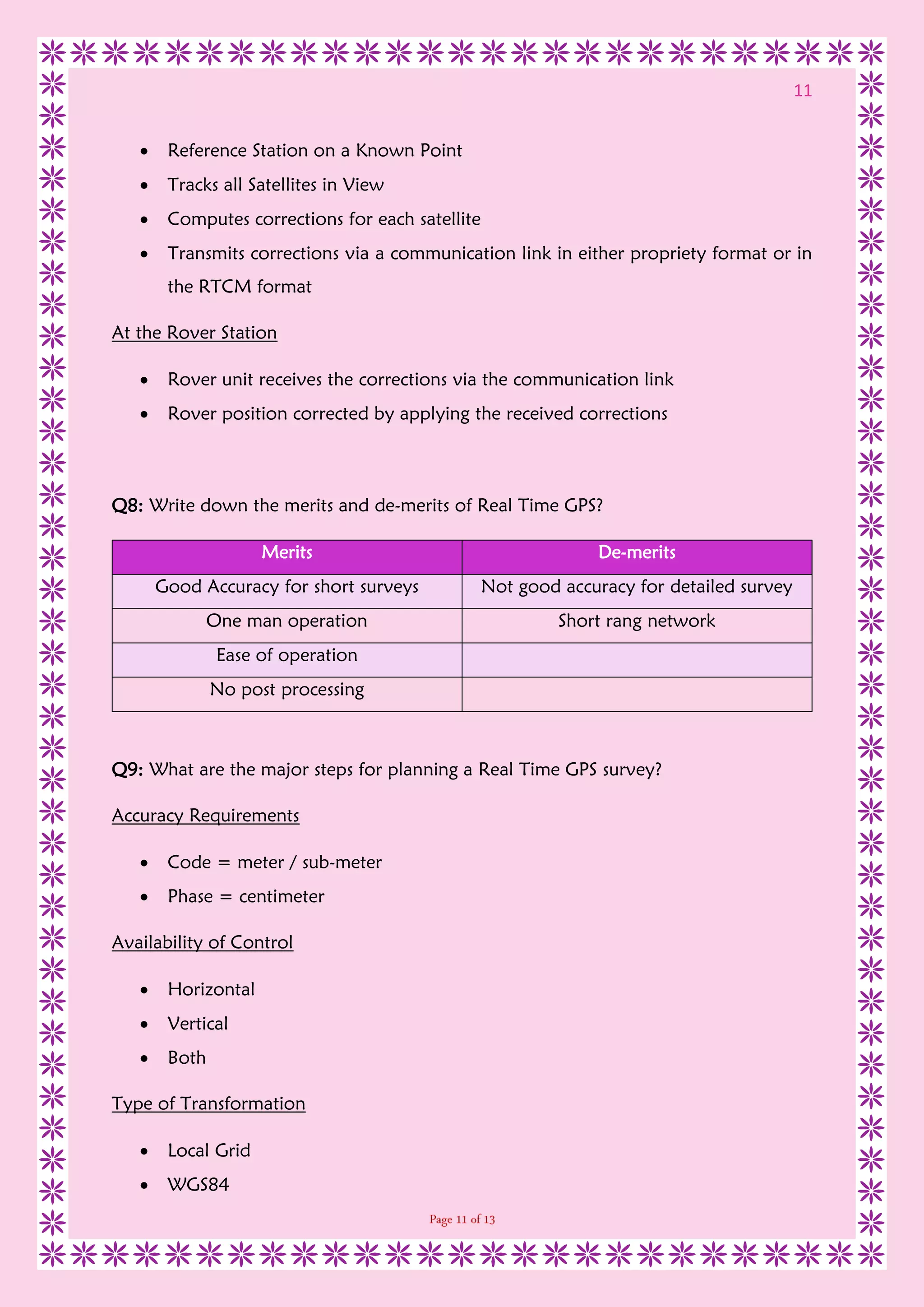 11
 Reference Station on a Known Point
 Tracks all Satellites in View
 Computes corrections for each satellite
 Transmits corrections via a communication link in either propriety format or in
the RTCM format
At the Rover Station
 Rover unit receives the corrections via the communication link
 Rover position corrected by applying the received corrections
Q8: Write down the merits and de-merits of Real Time GPS?
Merits De-merits
Good Accuracy for short surveys Not good accuracy for detailed survey
One man operation Short rang network
Ease of operation
No post processing
Q9: What are the major steps for planning a Real Time GPS survey?
Accuracy Requirements
 Code = meter / sub-meter
 Phase = centimeter
Availability of Control
 Horizontal
 Vertical
 Both
Type of Transformation
 Local Grid
 WGS84
 
