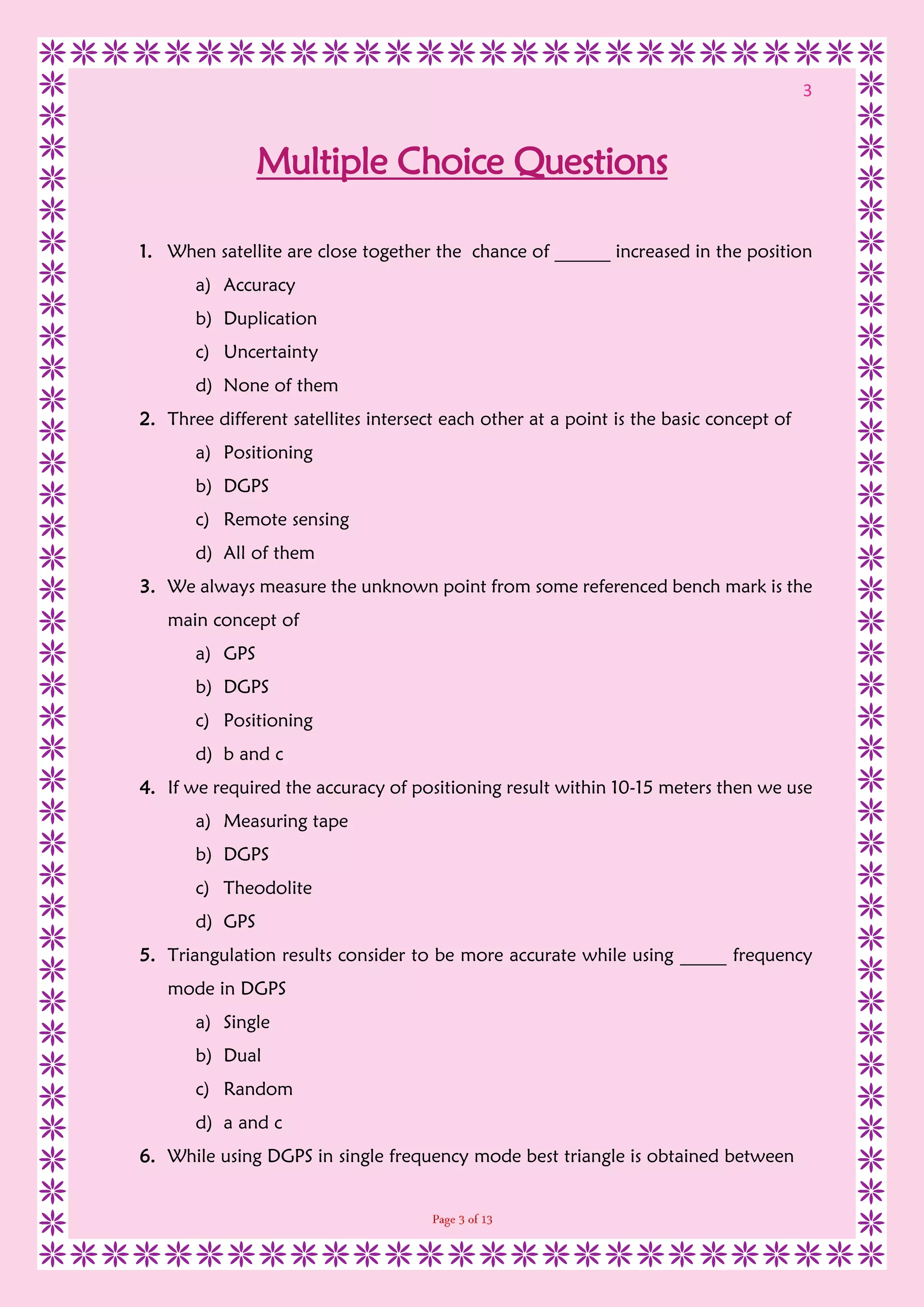 3
Multiple Choice Questions
1. When satellite are close together the chance of ______ increased in the position
a) Accuracy
b) Duplication
c) Uncertainty
d) None of them
2. Three different satellites intersect each other at a point is the basic concept of
a) Positioning
b) DGPS
c) Remote sensing
d) All of them
3. We always measure the unknown point from some referenced bench mark is the
main concept of
a) GPS
b) DGPS
c) Positioning
d) b and c
4. If we required the accuracy of positioning result within 10-15 meters then we use
a) Measuring tape
b) DGPS
c) Theodolite
d) GPS
5. Triangulation results consider to be more accurate while using _____ frequency
mode in DGPS
a) Single
b) Dual
c) Random
d) a and c
6. While using DGPS in single frequency mode best triangle is obtained between
 