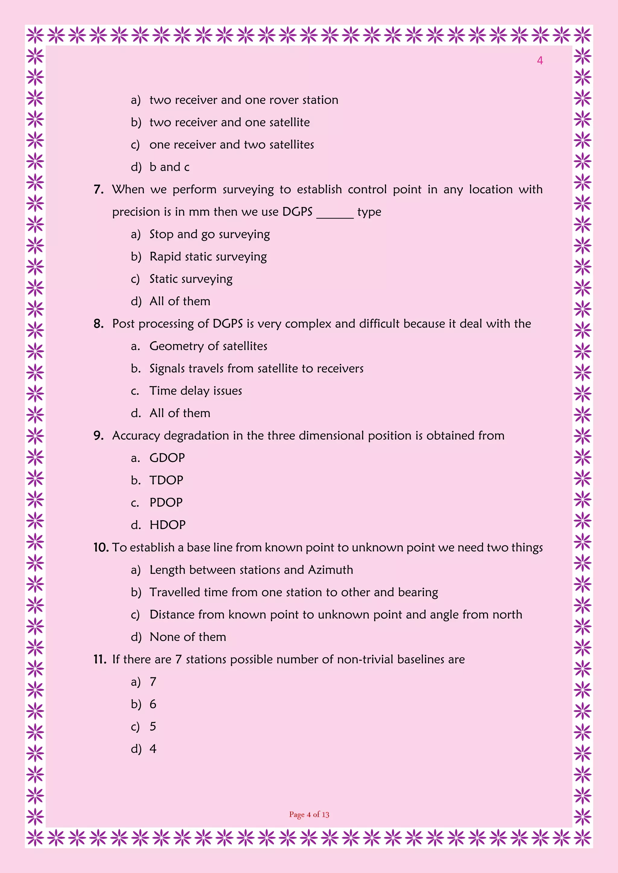 4
a) two receiver and one rover station
b) two receiver and one satellite
c) one receiver and two satellites
d) b and c
7. When we perform surveying to establish control point in any location with
precision is in mm then we use DGPS ______ type
a) Stop and go surveying
b) Rapid static surveying
c) Static surveying
d) All of them
8. Post processing of DGPS is very complex and difficult because it deal with the
a. Geometry of satellites
b. Signals travels from satellite to receivers
c. Time delay issues
d. All of them
9. Accuracy degradation in the three dimensional position is obtained from
a. GDOP
b. TDOP
c. PDOP
d. HDOP
10. To establish a base line from known point to unknown point we need two things
a) Length between stations and Azimuth
b) Travelled time from one station to other and bearing
c) Distance from known point to unknown point and angle from north
d) None of them
11. If there are 7 stations possible number of non-trivial baselines are
a) 7
b) 6
c) 5
d) 4
 
