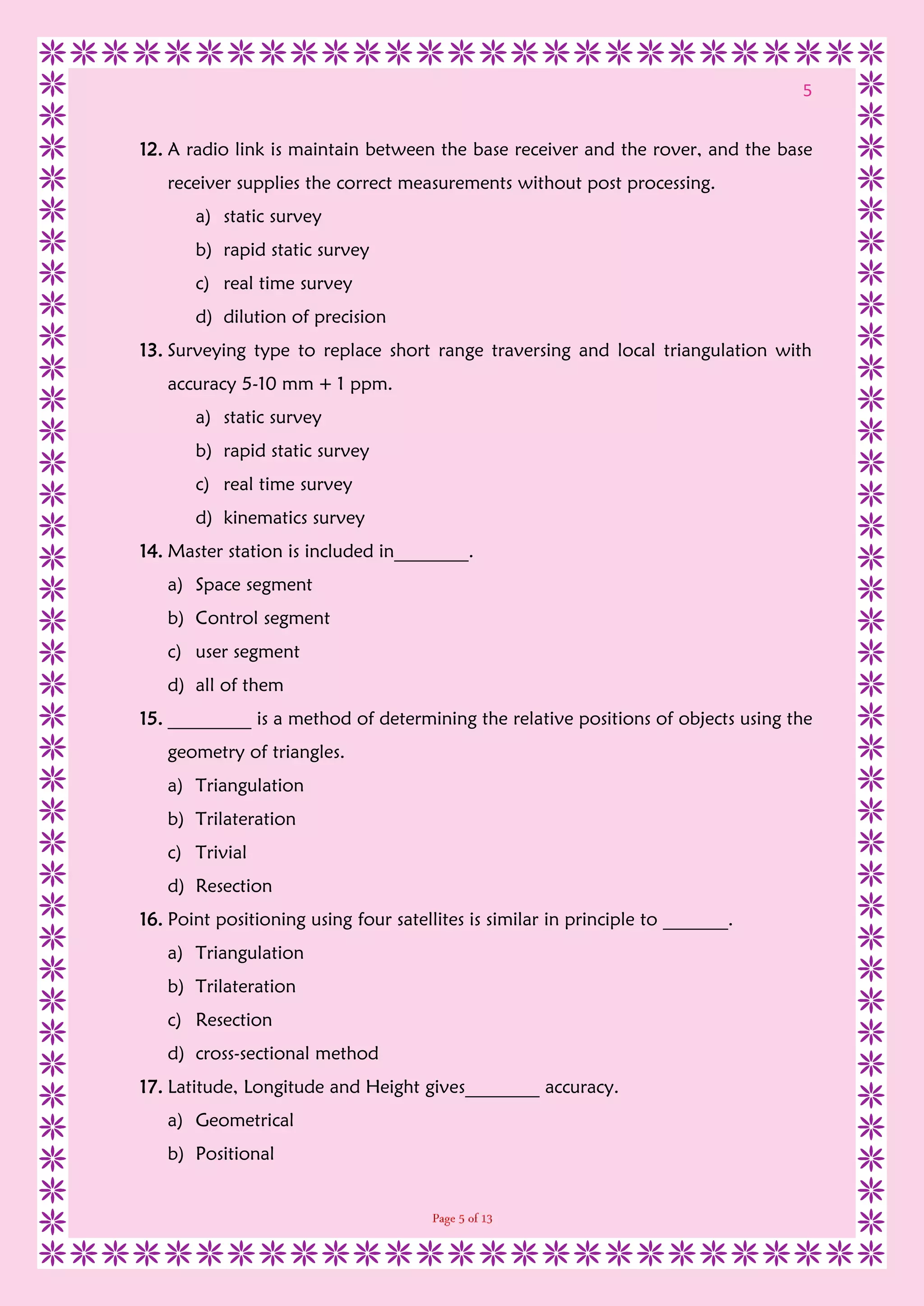 5
12. A radio link is maintain between the base receiver and the rover, and the base
receiver supplies the correct measurements without post processing.
a) static survey
b) rapid static survey
c) real time survey
d) dilution of precision
13. Surveying type to replace short range traversing and local triangulation with
accuracy 5-10 mm + 1 ppm.
a) static survey
b) rapid static survey
c) real time survey
d) kinematics survey
14. Master station is included in________.
a) Space segment
b) Control segment
c) user segment
d) all of them
15. _________ is a method of determining the relative positions of objects using the
geometry of triangles.
a) Triangulation
b) Trilateration
c) Trivial
d) Resection
16. Point positioning using four satellites is similar in principle to _______.
a) Triangulation
b) Trilateration
c) Resection
d) cross-sectional method
17. Latitude, Longitude and Height gives________ accuracy.
a) Geometrical
b) Positional
 